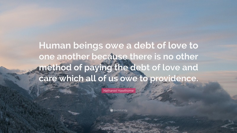 Nathaniel Hawthorne Quote: “Human beings owe a debt of love to one another because there is no other method of paying the debt of love and care which all of us owe to providence.”