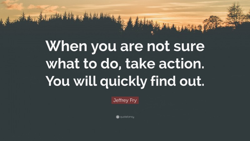 Jeffrey Fry Quote: “When you are not sure what to do, take action. You will quickly find out.”