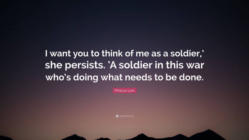 Pittacus Lore Quote: “I want you to think of me as a soldier,’ she persists. ‘A soldier in this war who’s doing what needs to be done.”