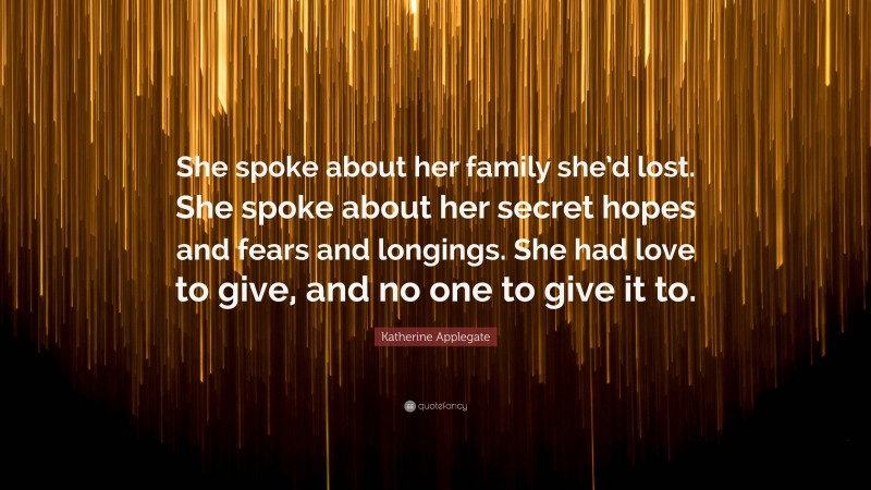 Katherine Applegate Quote: “She spoke about her family she’d lost. She spoke about her secret hopes and fears and longings. She had love to give, and no one to give it to.”