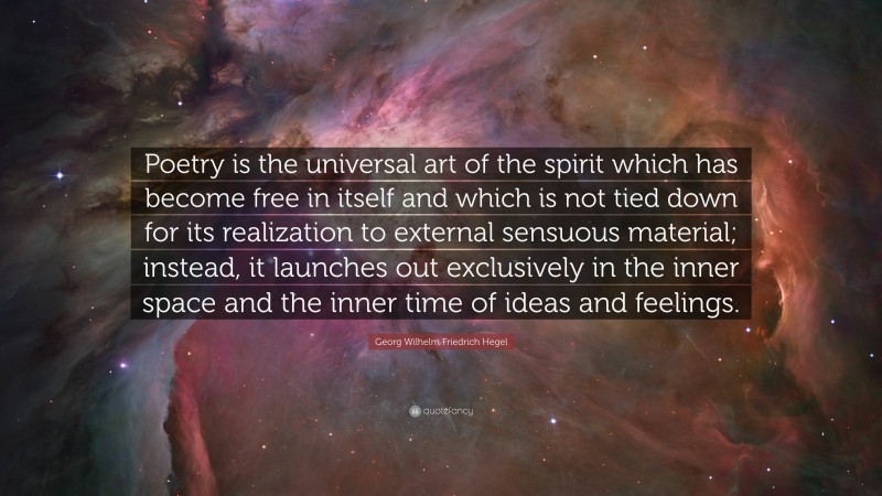 Georg Wilhelm Friedrich Hegel Quote: “Poetry is the universal art of the spirit which has become free in itself and which is not tied down for its realization to external sensuous material; instead, it launches out exclusively in the inner space and the inner time of ideas and feelings.”