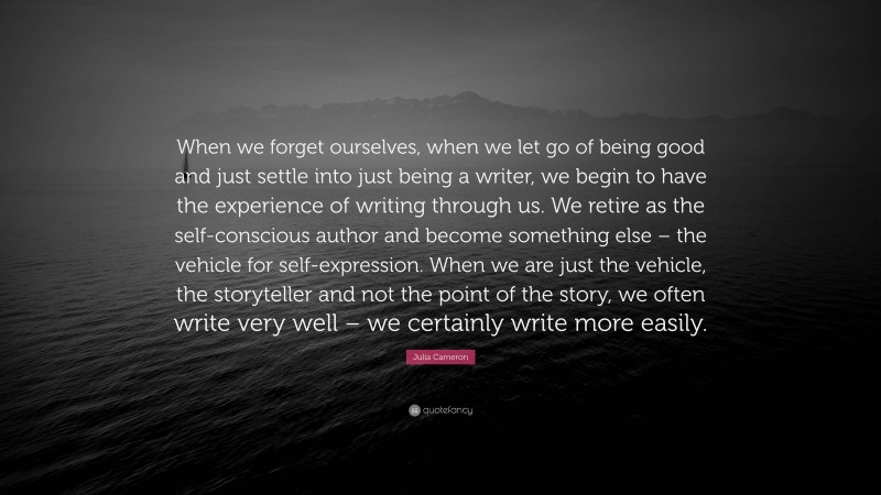 Julia Cameron Quote: “When we forget ourselves, when we let go of being good and just settle into just being a writer, we begin to have the experience of writing through us. We retire as the self-conscious author and become something else – the vehicle for self-expression. When we are just the vehicle, the storyteller and not the point of the story, we often write very well – we certainly write more easily.”