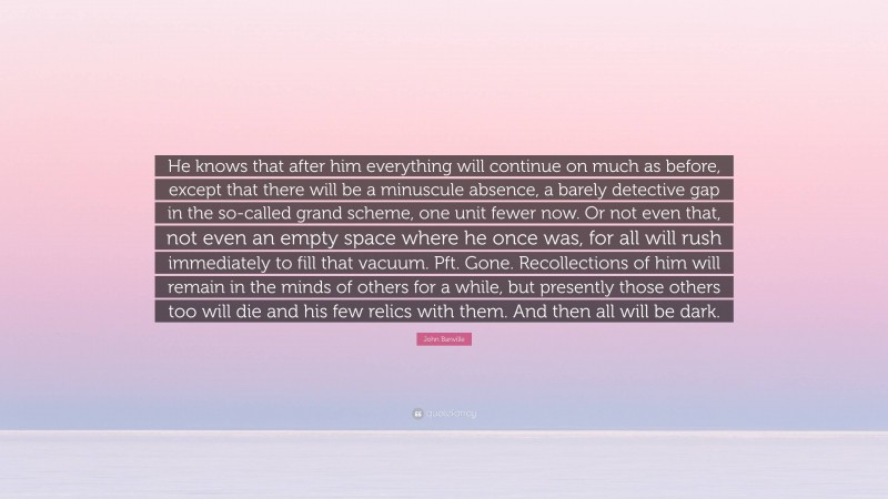 John Banville Quote: “He knows that after him everything will continue on much as before, except that there will be a minuscule absence, a barely detective gap in the so-called grand scheme, one unit fewer now. Or not even that, not even an empty space where he once was, for all will rush immediately to fill that vacuum. Pft. Gone. Recollections of him will remain in the minds of others for a while, but presently those others too will die and his few relics with them. And then all will be dark.”