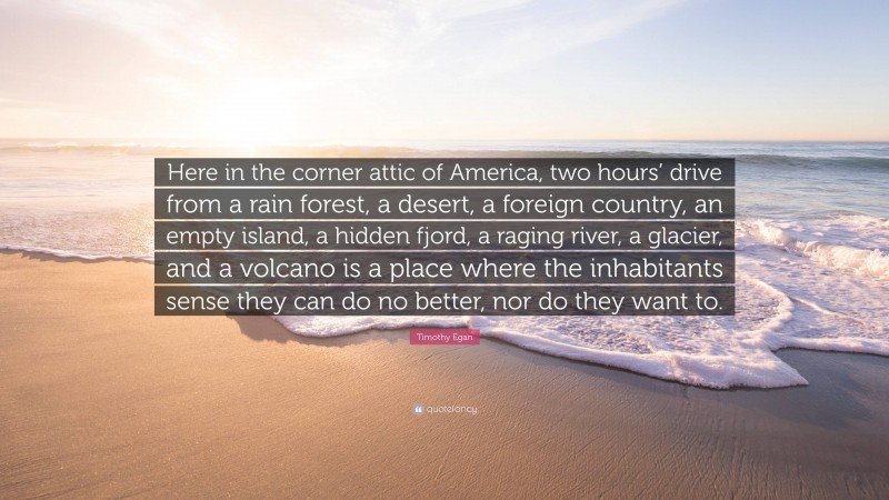 Timothy Egan Quote: “Here in the corner attic of America, two hours’ drive from a rain forest, a desert, a foreign country, an empty island, a hidden fjord, a raging river, a glacier, and a volcano is a place where the inhabitants sense they can do no better, nor do they want to.”