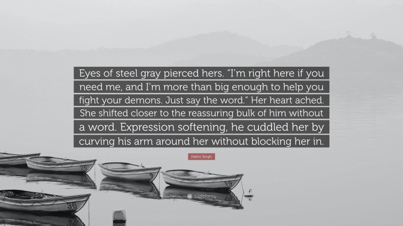 Nalini Singh Quote: “Eyes of steel gray pierced hers. “I’m right here if you need me, and I’m more than big enough to help you fight your demons. Just say the word.” Her heart ached. She shifted closer to the reassuring bulk of him without a word. Expression softening, he cuddled her by curving his arm around her without blocking her in.”