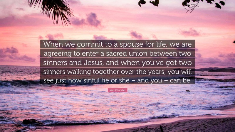 Matt Chandler Quote: “When we commit to a spouse for life, we are agreeing to enter a sacred union between two sinners and Jesus, and when you’ve got two sinners walking together over the years, you will see just how sinful he or she – and you – can be.”