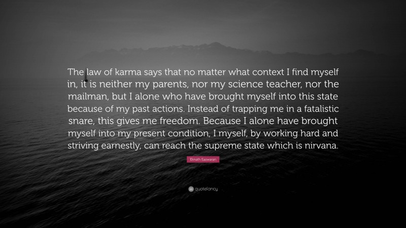 Eknath Easwaran Quote: “The law of karma says that no matter what context I find myself in, it is neither my parents, nor my science teacher, nor the mailman, but I alone who have brought myself into this state because of my past actions. Instead of trapping me in a fatalistic snare, this gives me freedom. Because I alone have brought myself into my present condition, I myself, by working hard and striving earnestly, can reach the supreme state which is nirvana.”