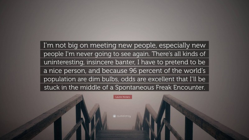 Laurie Notaro Quote: “I’m not big on meeting new people, especially new people I’m never going to see again. There’s all kinds of uninteresting, insincere banter, I have to pretend to be a nice person, and because 96 percent of the world’s population are dim bulbs, odds are excellent that I’ll be stuck in the middle of a Spontaneous Freak Encounter.”