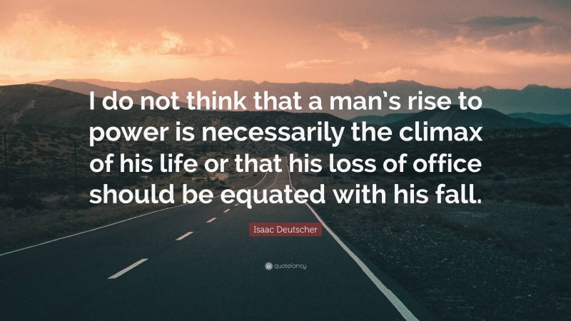 Isaac Deutscher Quote: “I do not think that a man’s rise to power is necessarily the climax of his life or that his loss of office should be equated with his fall.”