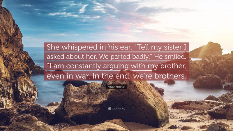 Kristin Hannah Quote: “She whispered in his ear. “Tell my sister I asked about her. We parted badly.” He smiled. “I am constantly arguing with my brother, even in war. In the end, we’re brothers.”