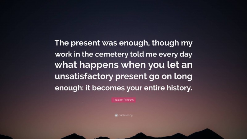 Louise Erdrich Quote: “The present was enough, though my work in the cemetery told me every day what happens when you let an unsatisfactory present go on long enough: it becomes your entire history.”