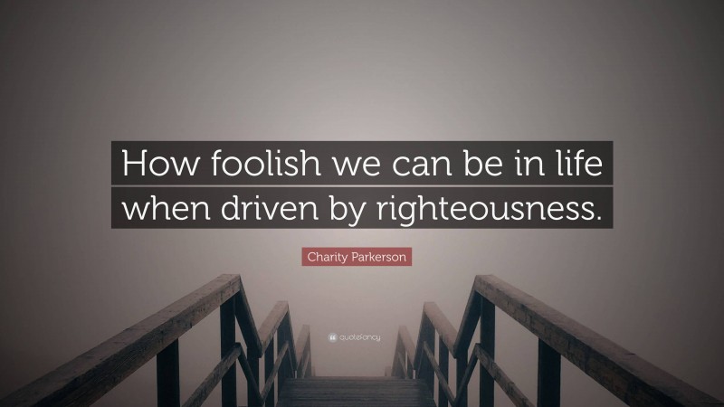 Charity Parkerson Quote: “How foolish we can be in life when driven by righteousness.”