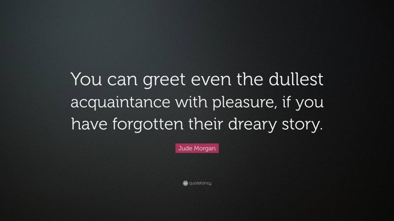 Jude Morgan Quote: “You can greet even the dullest acquaintance with pleasure, if you have forgotten their dreary story.”