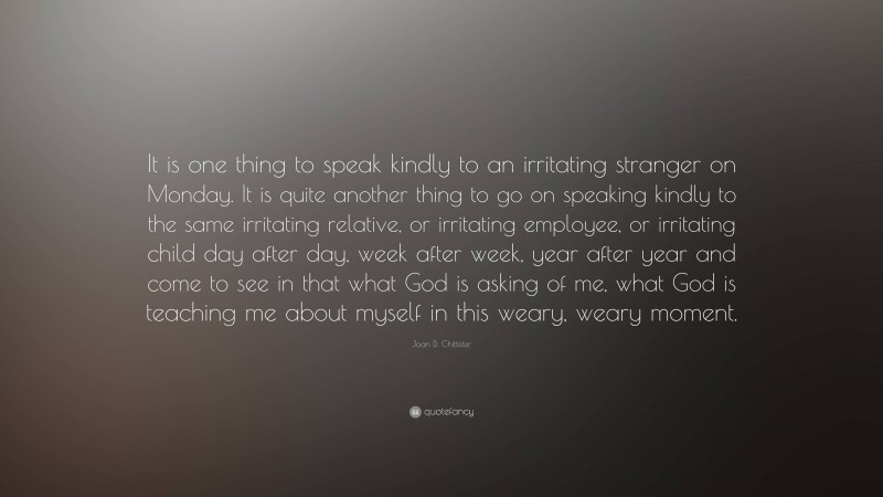 Joan D. Chittister Quote: “It is one thing to speak kindly to an irritating stranger on Monday. It is quite another thing to go on speaking kindly to the same irritating relative, or irritating employee, or irritating child day after day, week after week, year after year and come to see in that what God is asking of me, what God is teaching me about myself in this weary, weary moment.”