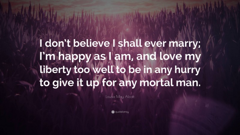 Louisa May Alcott Quote: “I don’t believe I shall ever marry; I’m happy as I am, and love my liberty too well to be in any hurry to give it up for any mortal man.”
