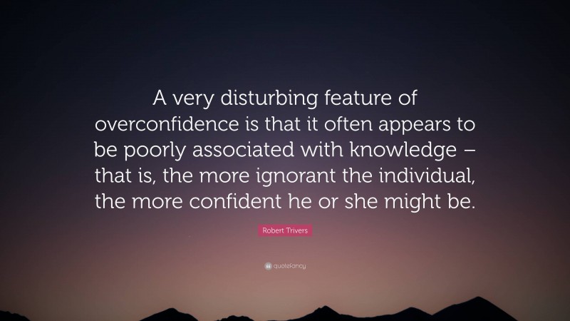 Robert Trivers Quote: “A very disturbing feature of overconfidence is that it often appears to be poorly associated with knowledge – that is, the more ignorant the individual, the more confident he or she might be.”