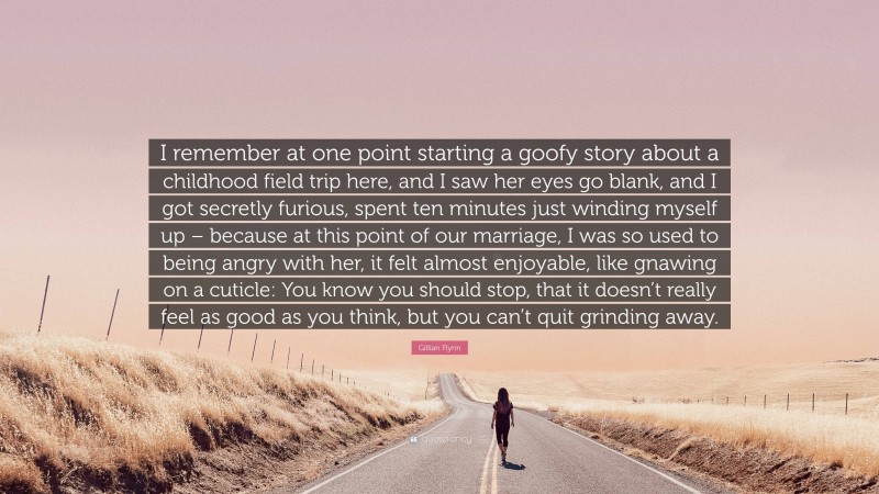 Gillian Flynn Quote: “I remember at one point starting a goofy story about a childhood field trip here, and I saw her eyes go blank, and I got secretly furious, spent ten minutes just winding myself up – because at this point of our marriage, I was so used to being angry with her, it felt almost enjoyable, like gnawing on a cuticle: You know you should stop, that it doesn’t really feel as good as you think, but you can’t quit grinding away.”