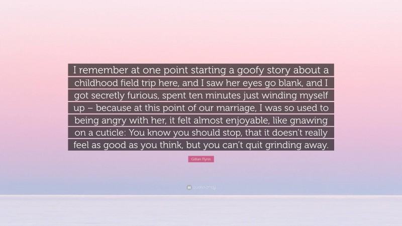 Gillian Flynn Quote: “I remember at one point starting a goofy story about a childhood field trip here, and I saw her eyes go blank, and I got secretly furious, spent ten minutes just winding myself up – because at this point of our marriage, I was so used to being angry with her, it felt almost enjoyable, like gnawing on a cuticle: You know you should stop, that it doesn’t really feel as good as you think, but you can’t quit grinding away.”