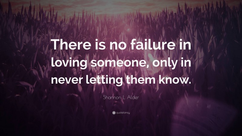 Shannon L. Alder Quote: “There is no failure in loving someone, only in never letting them know.”