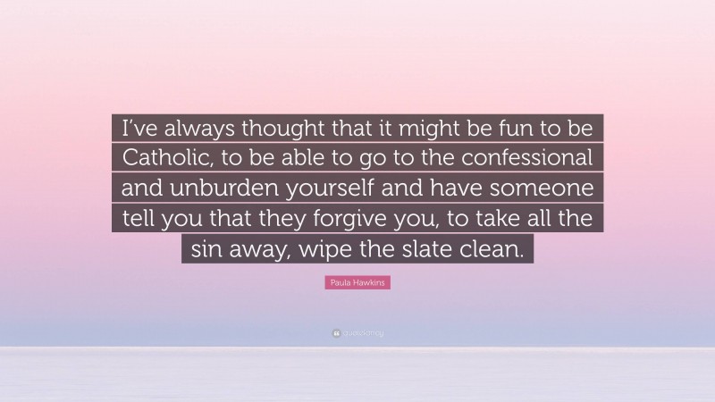 Paula Hawkins Quote: “I’ve always thought that it might be fun to be Catholic, to be able to go to the confessional and unburden yourself and have someone tell you that they forgive you, to take all the sin away, wipe the slate clean.”