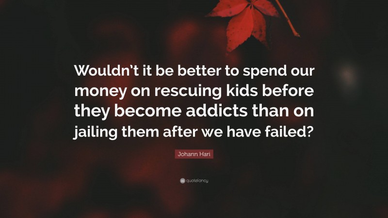 Johann Hari Quote: “Wouldn’t it be better to spend our money on rescuing kids before they become addicts than on jailing them after we have failed?”