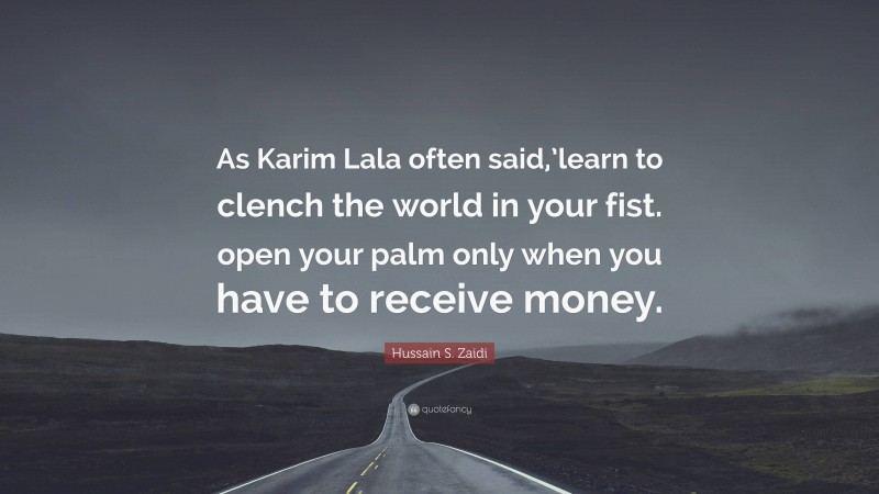 Hussain S. Zaidi Quote: “As Karim Lala often said,’learn to clench the world in your fist. open your palm only when you have to receive money.”