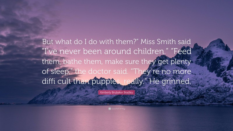 Kimberly Brubaker Bradley Quote: “But what do I do with them?” Miss Smith said “I’ve never been around children.” “Feed them, bathe them, make sure they get plenty of sleep,” the doctor said. “They’re no more diffi cult than puppies, really.” He grinned.”