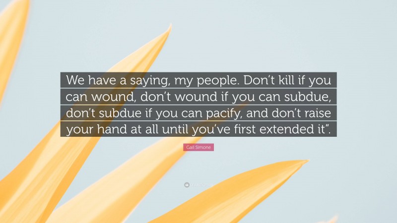 Gail Simone Quote: “We have a saying, my people. Don’t kill if you can wound, don’t wound if you can subdue, don’t subdue if you can pacify, and don’t raise your hand at all until you’ve first extended it”.”