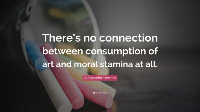 Aleksandar Hemon Quote: “There’s no connection between consumption of art and moral stamina at all.”