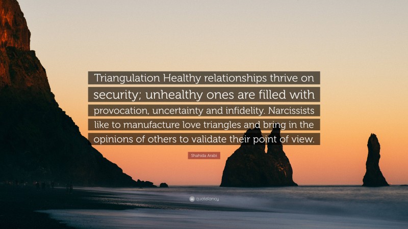 Shahida Arabi Quote: “Triangulation Healthy relationships thrive on security; unhealthy ones are filled with provocation, uncertainty and infidelity. Narcissists like to manufacture love triangles and bring in the opinions of others to validate their point of view.”