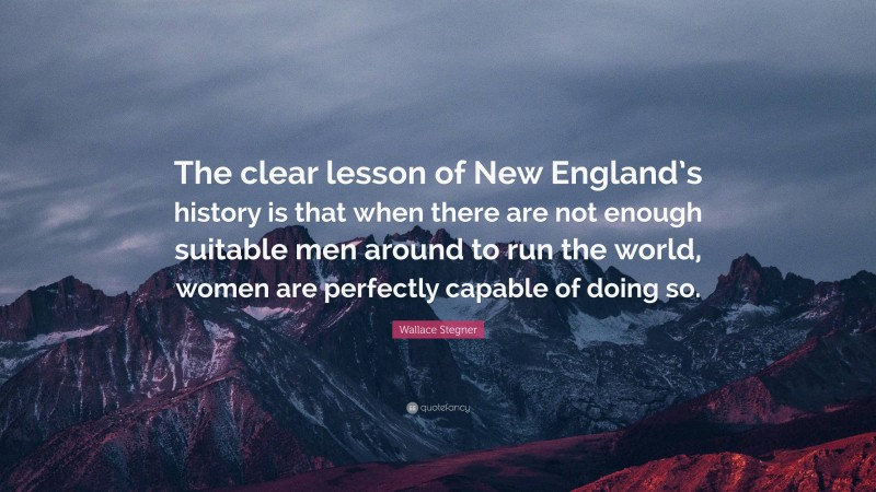 Wallace Stegner Quote: “The clear lesson of New England’s history is that when there are not enough suitable men around to run the world, women are perfectly capable of doing so.”