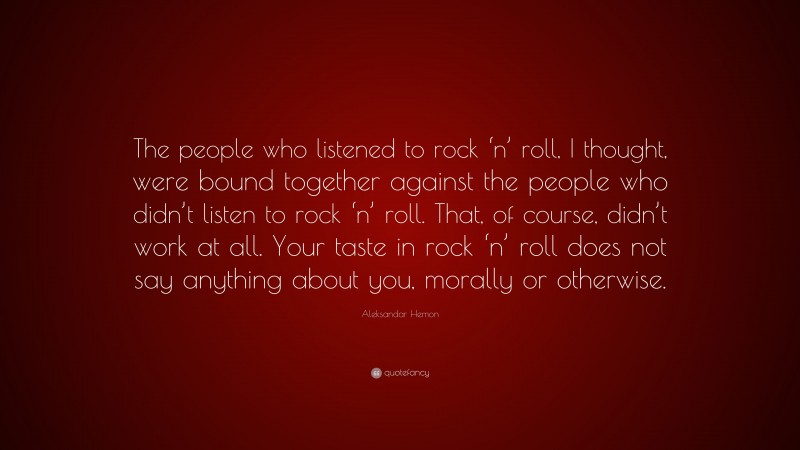 Aleksandar Hemon Quote: “The people who listened to rock ‘n’ roll, I thought, were bound together against the people who didn’t listen to rock ‘n’ roll. That, of course, didn’t work at all. Your taste in rock ‘n’ roll does not say anything about you, morally or otherwise.”