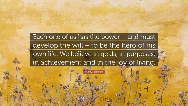 Andrew Bernstein Quote: “Each one of us has the power – and must develop the will – to be the hero of his own life. We believe in goals, in purposes, in achievement and in the joy of living.”