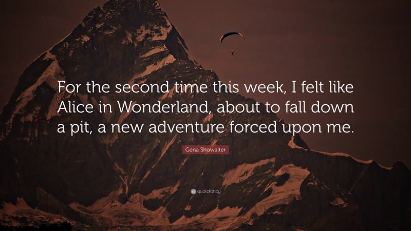 Gena Showalter Quote: “For the second time this week, I felt like Alice in Wonderland, about to fall down a pit, a new adventure forced upon me.”