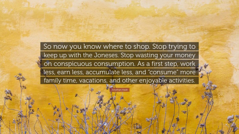 Jonathan Haidt Quote: “So now you know where to shop. Stop trying to keep up with the Joneses. Stop wasting your money on conspicuous consumption. As a first step, work less, earn less, accumulate less, and “consume” more family time, vacations, and other enjoyable activities.”