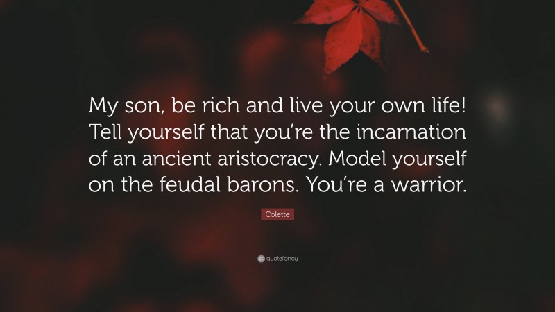 Colette Quote: “My son, be rich and live your own life! Tell yourself that you’re the incarnation of an ancient aristocracy. Model yourself on the feudal barons. You’re a warrior.”