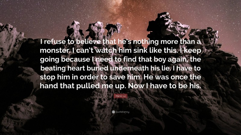 Marie Lu Quote: “I refuse to believe that he’s nothing more than a monster. I can’t watch him sink like this. I keep going because I need to find that boy again, the beating heart buried underneath his lie. I have to stop him in order to save him. He was once the hand that pulled me up. Now I have to be his.”