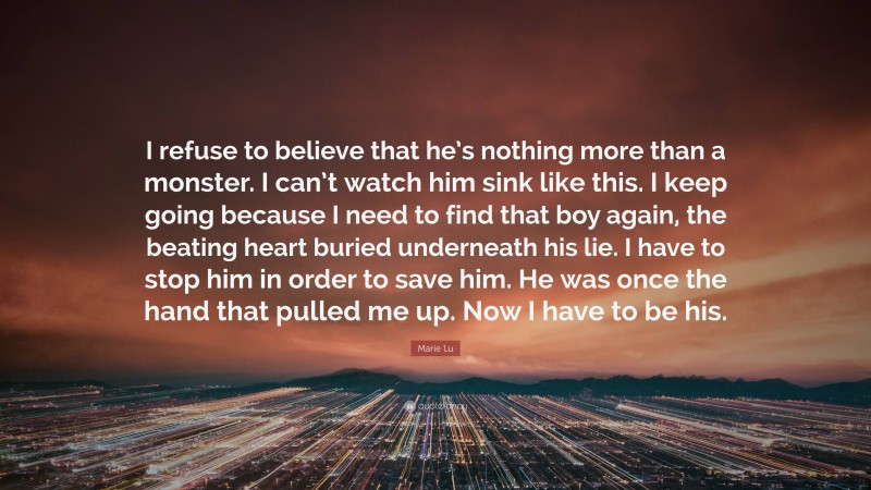 Marie Lu Quote: “I refuse to believe that he’s nothing more than a monster. I can’t watch him sink like this. I keep going because I need to find that boy again, the beating heart buried underneath his lie. I have to stop him in order to save him. He was once the hand that pulled me up. Now I have to be his.”