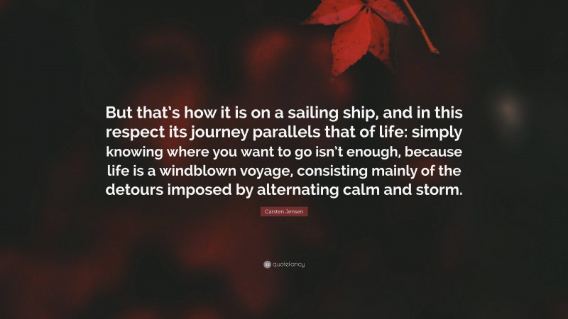 Carsten Jensen Quote: “But that’s how it is on a sailing ship, and in this respect its journey parallels that of life: simply knowing where you want to go isn’t enough, because life is a windblown voyage, consisting mainly of the detours imposed by alternating calm and storm.”