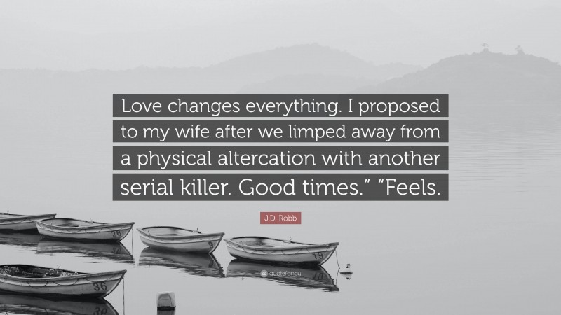 J.D. Robb Quote: “Love changes everything. I proposed to my wife after we limped away from a physical altercation with another serial killer. Good times.” “Feels.”