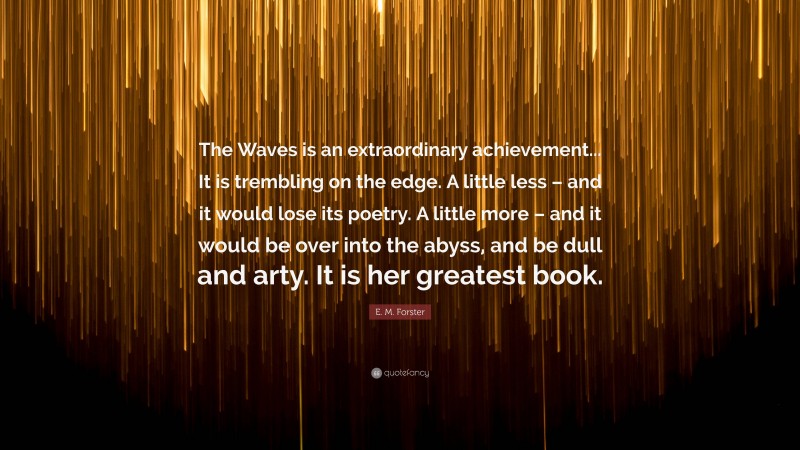E. M. Forster Quote: “The Waves is an extraordinary achievement... It is trembling on the edge. A little less – and it would lose its poetry. A little more – and it would be over into the abyss, and be dull and arty. It is her greatest book.”