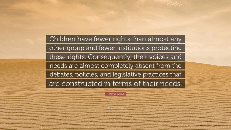 Henry A. Giroux Quote: “Children have fewer rights than almost any other group and fewer institutions protecting these rights. Consequently, their voices and needs are almost completely absent from the debates, policies, and legislative practices that are constructed in terms of their needs.”