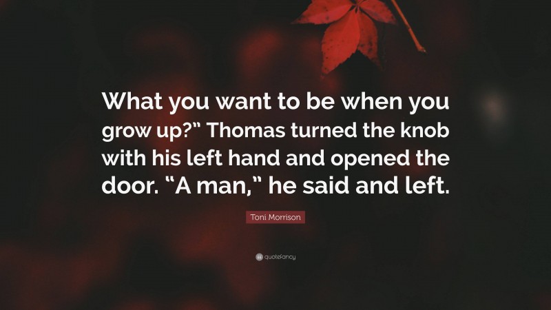 Toni Morrison Quote: “What you want to be when you grow up?” Thomas turned the knob with his left hand and opened the door. “A man,” he said and left.”