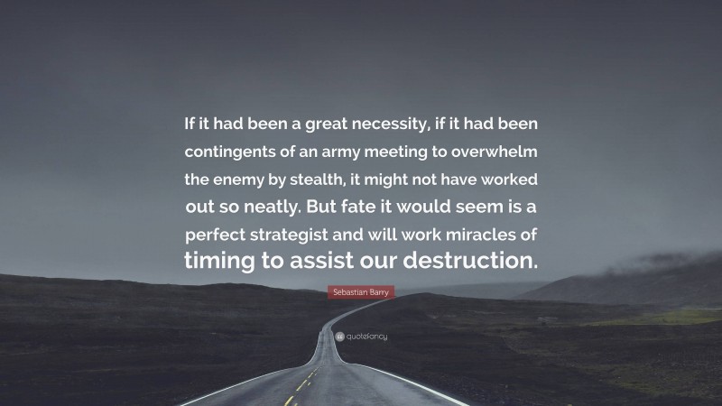 Sebastian Barry Quote: “If it had been a great necessity, if it had been contingents of an army meeting to overwhelm the enemy by stealth, it might not have worked out so neatly. But fate it would seem is a perfect strategist and will work miracles of timing to assist our destruction.”