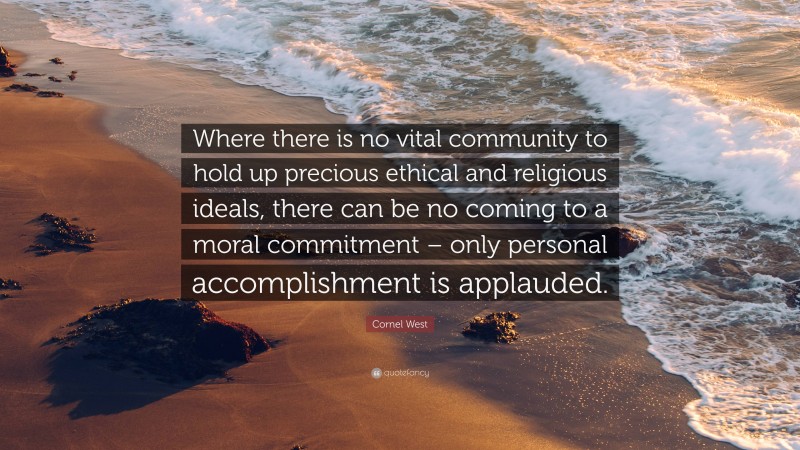 Cornel West Quote: “Where there is no vital community to hold up precious ethical and religious ideals, there can be no coming to a moral commitment – only personal accomplishment is applauded.”