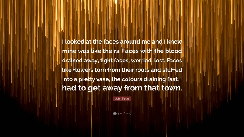 John Fante Quote: “I looked at the faces around me and I knew mine was like theirs. Faces with the blood drained away, tight faces, worried, lost. Faces like flowers torn from their roots and stuffed into a pretty vase, the colours draining fast. I had to get away from that town.”