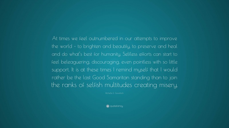 Richelle E. Goodrich Quote: “At times we feel outnumbered in our attempts to improve the world – to brighten and beautify, to preserve and heal and do what’s best for humanity. Selfless efforts can start to feel beleaguering, discouraging, even pointless with so little support. It is at these times I remind myself that I would rather be the last Good Samaritan standing than to join the ranks of selfish multitudes creating misery.”