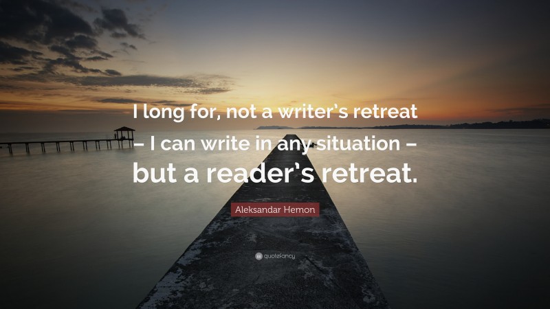 Aleksandar Hemon Quote: “I long for, not a writer’s retreat – I can write in any situation – but a reader’s retreat.”