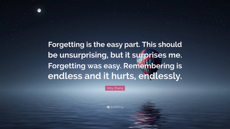 Amy Zhang Quote: “Forgetting is the easy part. This should be unsurprising, but it surprises me. Forgetting was easy. Remembering is endless and it hurts, endlessly.”