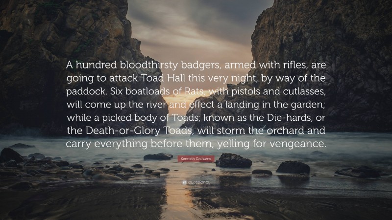 Kenneth Grahame Quote: “A hundred bloodthirsty badgers, armed with rifles, are going to attack Toad Hall this very night, by way of the paddock. Six boatloads of Rats, with pistols and cutlasses, will come up the river and effect a landing in the garden; while a picked body of Toads, known as the Die-hards, or the Death-or-Glory Toads, will storm the orchard and carry everything before them, yelling for vengeance.”